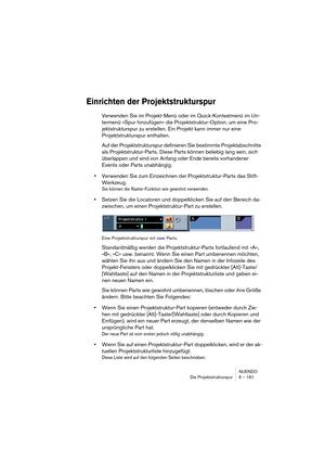 Page 181NUENDO
Die Projektstrukturspur 6 – 181
Einrichten der Projektstrukturspur
Verwenden Sie im Projekt-Menü oder im Quick-Kontextmenü im Un-
termenü »Spur hinzufügen« die Projektstruktur-Option, um eine Pro-
jektstrukturspur zu erstellen. Ein Projekt kann immer nur eine 
Projektstrukturspur enthalten.
Auf der Projektstrukturspur definieren Sie bestimmte Projektabschnitte 
als Projektstruktur-Parts. Diese Parts können beliebig lang sein, sich 
überlappen und sind von Anfang oder Ende bereits vorhandener...