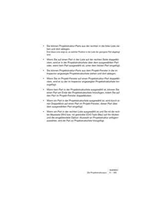 Page 183NUENDO
Die Projektstrukturspur 6 – 183
•Sie können Projektstruktur-Parts aus der rechten in die linke Liste zie-
hen und dort ablegen.
Eine blaue Linie zeigt an, an welcher Position in der Liste der gezogene Part abgelegt 
wird.
•Wenn Sie auf einen Part in der Liste auf der rechten Seite doppelkli-
cken, wird er in der Projektstrukturliste über dem ausgewählten Part 
oder, wenn kein Part ausgewählt ist, unter dem letzten Part eingefügt.
•Sie können Projektstruktur-Parts aus dem Projekt-Fenster in die im...