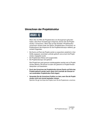 Page 187NUENDO
Die Projektstrukturspur 6 – 187
Umrechnen der Projektstruktur
Wenn Sie mit Hilfe der Projektstruktur ein Arrangement gefunden 
haben, dass Ihren Vorstellungen entspricht, können Sie die Projekt-
struktur »umrechnen«. Wenn Sie auf den Schalter »Projektstruktur 
umrechnen« klicken (oder die Option »Projektstruktur umrechnen« im 
Einblendmenü des Inspectors für die Projektstrukturspur wählen), ge-
schieht Folgendes:
•Die Events und Parts des Projekts werden so angeordnet, wiederholt, in ihrer 
Größe...