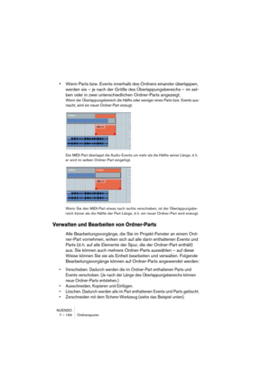 Page 194NUENDO
7 – 194 Ordnerspuren
•Wenn Parts bzw. Events innerhalb des Ordners einander überlappen, 
werden sie – je nach der Größe des Überlappungsbereichs – im sel-
ben oder in zwei unterschiedlichen Ordner-Parts angezeigt.
Wenn der Überlappungsbereich die Hälfte oder weniger eines Parts bzw. Events aus-
macht, wird ein neuer Ordner-Part erzeugt.
Der MIDI-Part überlappt die Audio-Events um mehr als die Hälfte seiner Länge, d. h. 
er wird im selben Ordner-Part eingefügt.
Wenn Sie den MIDI-Part etwas nach...
