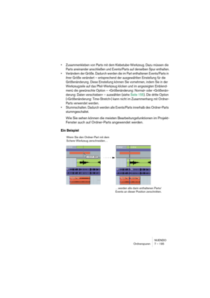 Page 195NUENDO
Ordnerspuren 7 – 195
•Zusammenkleben von Parts mit dem Klebetube-Werkzeug. Dazu müssen die 
Parts aneinander anschließen und Events/Parts auf derselben Spur enthalten.
•Verändern der Größe. Dadurch werden die im Part enthaltenen Events/Parts in 
ihrer Größe verändert – entsprechend der ausgewählten Einstellung für die 
Größenänderung. Diese Einstellung können Sie vornehmen, indem Sie in der 
Werkzeugzeile auf das Pfeil-Werkzeug klicken und im angezeigten Einblend-
menü die gewünschte Option –...