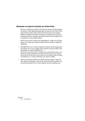 Page 196NUENDO
7 – 196 Ordnerspuren
Bearbeiten von Spuren innerhalb von Ordner-Parts
Spuren innerhalb eines Ordner-Parts können als eine Einheit bearbei-
tet werden, indem Bearbeitungsfunktionen direkt auf den Ordner-Part 
angewendet werden (siehe oben). Sie können aber auch einzelne 
Spuren innerhalb des Ordners bearbeiten, indem Sie die im Ordner 
enthaltenen Spuren anzeigen, die gewünschten Parts auswählen und 
wie gewohnt in einem Editor öffnen.
Wenn Sie auf einen Ordner-Part doppelklicken, werden für die...