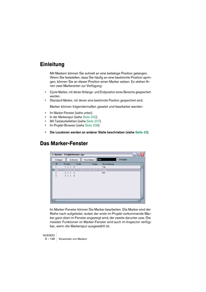 Page 198NUENDO
8 – 198 Verwenden von Markern
Einleitung
Mit Markern können Sie schnell an eine beliebige Position gelangen. 
Wenn Sie feststellen, dass Sie häufig an eine bestimmte Position sprin-
gen, können Sie an dieser Position einen Marker setzen. Es stehen Ih-
nen zwei Markerarten zur Verfügung: 
•Cycle-Marker, mit denen Anfangs- und Endposition eines Bereichs gespeichert 
werden.
•Standard-Marker, mit denen eine bestimmte Position gespeichert wird. 
Marker können folgendermaßen gesetzt und bearbeitet...