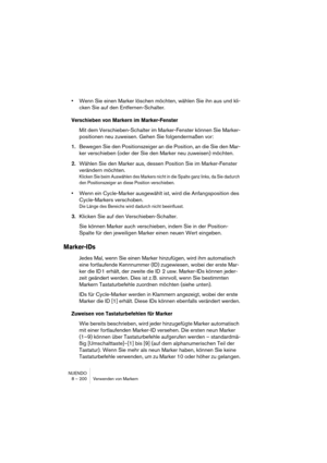 Page 200NUENDO
8 – 200 Verwenden von Markern
•Wenn Sie einen Marker löschen möchten, wählen Sie ihn aus und kli-
cken Sie auf den Entfernen-Schalter.
Verschieben von Markern im Marker-Fenster
Mit dem Verschieben-Schalter im Marker-Fenster können Sie Marker-
positionen neu zuweisen. Gehen Sie folgendermaßen vor:
1.Bewegen Sie den Positionszeiger an die Position, an die Sie den Mar-
ker verschieben (oder der Sie den Marker neu zuweisen) möchten.
2.Wählen Sie den Marker aus, dessen Position Sie im Marker-Fenster...