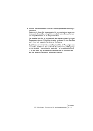 Page 21NUENDO
VST-Verbindungen: Einrichten von Ein- und Ausgangsbussen 2 – 21
2.Wählen Sie im Untermenü »Sub-Bus hinzufügen« eine Kanalkonfigu-
ration aus.
Sie können z. B. Stereo-Sub-Busse auswählen (die an unterschiedliche Lautsprecher-
kanalpaare im Surround-Bus weitergeleitet werden) oder andere Surround-Formate 
(die weniger Kanäle haben als der übergeordnete Bus).
Der erstellte Sub-Bus ist nun innerhalb des übergeordneten Surround-
Busses zum direkten Weiterleiten im Mixer verfügbar. Für den Sub-Bus...