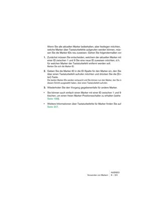 Page 201NUENDO
Verwenden von Markern 8 – 201
Wenn Sie alle aktuellen Marker beibehalten, aber festlegen möchten, 
welche Marker über Tastaturbefehle aufgerufen werden können, müs-
sen Sie die Marker-IDs neu zuweisen. Gehen Sie folgendermaßen vor:
1.Zunächst müssen Sie entscheiden, welchem der aktuellen Marker mit 
einer ID zwischen 1 und 9 Sie eine neue ID zuweisen möchten, d. h. 
für welchen Marker der Tastaturbefehl entfernt werden soll.
Merken Sie sich die Marker-ID.
2.Geben Sie die Marker-ID in die ID-Spalte...