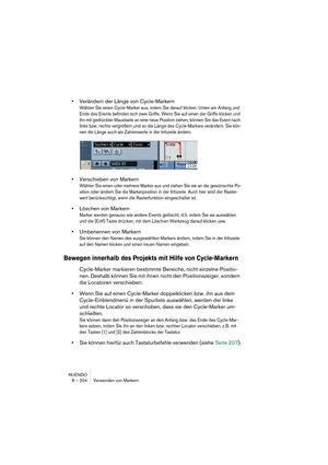 Page 204NUENDO
8 – 204 Verwenden von Markern
•Verändern der Länge von Cycle-Markern
Wählen Sie einen Cycle-Marker aus, indem Sie darauf klicken. Unten am Anfang und 
Ende des Events befinden sich zwei Griffe. Wenn Sie auf einen der Griffe klicken und 
ihn mit gedrückter Maustaste an eine neue Position ziehen, können Sie das Event nach 
links bzw. rechts vergrößern und so die Länge des Cycle-Markers verändern. Sie kön-
nen die Länge auch als Zahlenwerte in der Infozeile ändern.
•Verschieben von Markern
Wählen Sie...