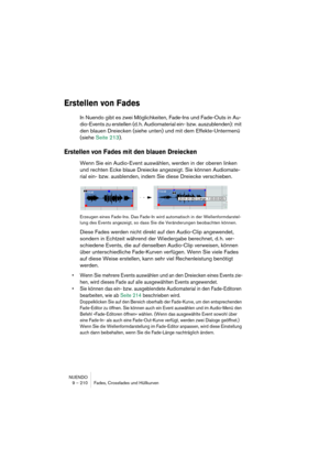 Page 210NUENDO
9 – 210 Fades, Crossfades und Hüllkurven
Erstellen von Fades
In Nuendo gibt es zwei Möglichkeiten, Fade-Ins und Fade-Outs in Au-
dio-Events zu erstellen (d. h. Audiomaterial ein- bzw. auszublenden): mit 
den blauen Dreiecken (siehe unten) und mit dem Effekte-Untermenü 
(siehe Seite 213).
Erstellen von Fades mit den blauen Dreiecken
Wenn Sie ein Audio-Event auswählen, werden in der oberen linken 
und rechten Ecke blaue Dreiecke angezeigt. Sie können Audiomate-
rial ein- bzw. ausblenden, indem Sie...