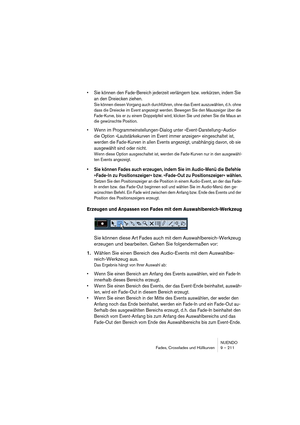 Page 211NUENDO
Fades, Crossfades und Hüllkurven 9 – 211
•Sie können den Fade-Bereich jederzeit verlängern bzw. verkürzen, indem Sie 
an den Dreiecken ziehen.
Sie können diesen Vorgang auch durchführen, ohne das Event auszuwählen, d.h. ohne 
dass die Dreiecke im Event angezeigt werden. Bewegen Sie den Mauszeiger über die 
Fade-Kurve, bis er zu einem Doppelpfeil wird, klicken Sie und ziehen Sie die Maus an 
die gewünschte Position.
•Wenn im Programmeinstellungen-Dialog unter »Event-Darstellung–Audio« 
die Option...