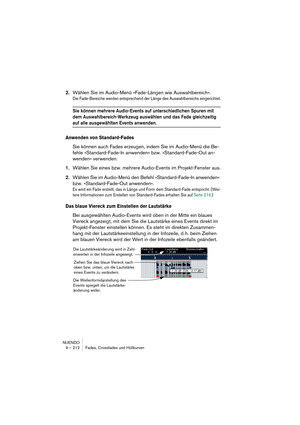 Page 212NUENDO
9 – 212 Fades, Crossfades und Hüllkurven
2.Wählen Sie im Audio-Menü »Fade-Längen wie Auswahlbereich«.
Die Fade-Bereiche werden entsprechend der Länge des Auswahlbereichs eingerichtet.
Sie können mehrere Audio-Events auf unterschiedlichen Spuren mit 
dem Auswahlbereich-Werkzeug auswählen und das Fade gleichzeitig 
auf alle ausgewählten Events anwenden.
Anwenden von Standard-Fades
Sie können auch Fades erzeugen, indem Sie im Audio-Menü die Be-
fehle »Standard-Fade-In anwenden« bzw....