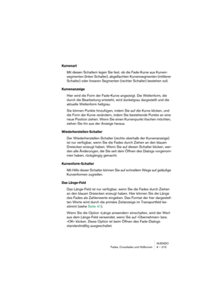 Page 215NUENDO
Fades, Crossfades und Hüllkurven 9 – 215
Kurvenart
Mit diesen Schaltern legen Sie fest, ob die Fade-Kurve aus Kurven-
segmenten (linker Schalter), abgeflachten Kurvensegmenten (mittlerer 
Schalter) oder linearen Segmenten (rechter Schalter) bestehen soll.
Kurvenanzeige
Hier wird die Form der Fade-Kurve angezeigt. Die Wellenform, die 
durch die Bearbeitung entsteht, wird dunkelgrau dargestellt und die 
aktuelle Wellenform hellgrau.
Sie können Punkte hinzufügen, indem Sie auf die Kurve klicken, und...