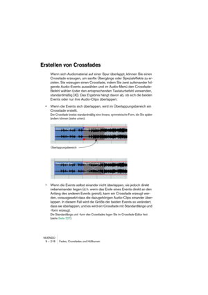 Page 218NUENDO
9 – 218 Fades, Crossfades und Hüllkurven
Erstellen von Crossfades
Wenn sich Audiomaterial auf einer Spur überlappt, können Sie einen 
Crossfade erzeugen, um sanfte Übergänge oder Spezialeffekte zu er-
zielen. Sie erzeugen einen Crossfade, indem Sie zwei aufeinander fol-
gende Audio-Events auswählen und im Audio-Menü den Crossfade-
Befehl wählen (oder den entsprechenden Tastaturbefehl verwenden, 
standardmäßig [X]). Das Ergebnis hängt davon ab, ob sich die beiden 
Events oder nur ihre Audio-Clips...