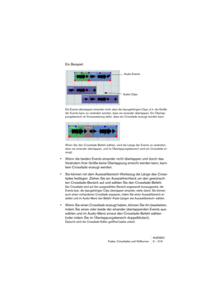 Page 219NUENDO
Fades, Crossfades und Hüllkurven 9 – 219
Ein Beispiel:
Die Events überlappen einander nicht, aber die dazugehörigen Clips, d. h. die Größe 
der Events kann so verändert werden, dass sie einander überlappen. Ein Überlap-
pungsbereich ist Voraussetzung dafür, dass ein Crossfade erzeugt werden kann.
Wenn Sie den Crossfade-Befehl wählen, wird die Länge der Events so verändert, 
dass sie einander überlappen, und im Überlappungsbereich wird ein Crossfade er-
zeugt.
•Wenn die beiden Events einander nicht...