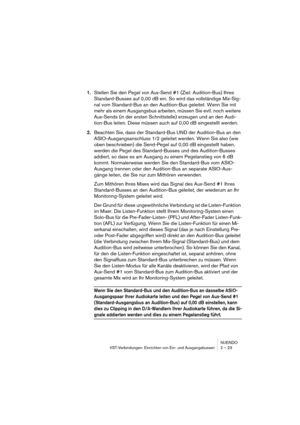 Page 23NUENDO
VST-Verbindungen: Einrichten von Ein- und Ausgangsbussen 2 – 23
1.Stellen Sie den Pegel von Aux-Send #1 (Ziel: Audition-Bus) Ihres 
Standard-Busses auf 0,00 dB ein. So wird das vollständige Mix-Sig-
nal vom Standard-Bus an den Audition-Bus geleitet. Wenn Sie mit 
mehr als einem Ausgangsbus arbeiten, müssen Sie evtl. noch weitere 
Aux-Sends (in der ersten Schnittstelle) erzeugen und an den Audi-
tion-Bus leiten. Diese müssen auch auf 0,00 dB eingestellt werden.
2.Beachten Sie, dass der Standard-Bus...