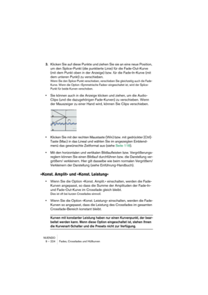 Page 224NUENDO
9 – 224 Fades, Crossfades und Hüllkurven
3.Klicken Sie auf diese Punkte und ziehen Sie sie an eine neue Position, 
um den Splice-Punkt (die punktierte Linie) für die Fade-Out-Kurve 
(mit dem Punkt oben in der Anzeige) bzw. für die Fade-In-Kurve (mit 
dem unteren Punkt) zu verschieben. 
Wenn Sie den Splice-Punkt verschieben, verschieben Sie gleichzeitig auch die Fade- 
Kurve. Wenn die Option »Symmetrische Fades« eingeschaltet ist, wird der Splice-
Punkt für beide Kurven verschoben. 
•Sie können...