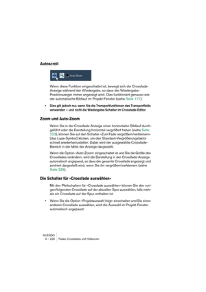 Page 228NUENDO
9 – 228 Fades, Crossfades und Hüllkurven
Autoscroll
Wenn diese Funktion eingeschaltet ist, bewegt sich die Crossfade-
Anzeige während der Wiedergabe, so dass der Wiedergabe-
Positionszeiger immer angezeigt wird. Dies funktioniert genauso wie 
der automatische Bildlauf im Projekt-Fenster (siehe Seite 177).
•Dies gilt jedoch nur, wenn Sie die Transportfunktionen des Transportfelds 
verwenden – und nicht die Wiedergabe-Schalter im Crossfade-Editor.
Zoom und Auto-Zoom
Wenn Sie in der Crossfade-Anzeige...