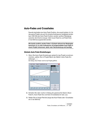 Page 229NUENDO
Fades, Crossfades und Hüllkurven 9 – 229
Auto-Fades und Crossfades
Nuendo beinhaltet eine Auto-Fade-Funktion, die sowohl global, d. h. für 
das ganze Projekt, als auch für einzelne Audiospuren festgelegt werden 
kann. Mit Hilfe der Auto-Fade-Funktion werden sanftere Übergänge 
zwischen den Events erzeugt, indem kurze Fade-Ins und Fade-Outs 
(1 bis 500 ms) angewendet werden.
Wie bereits erwähnt, werden Fades in Echtzeit während der Wiedergabe 
berechnet, d. h. je mehr Audiospuren mit...