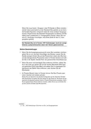 Page 24NUENDO
2 – 24 VST-Verbindungen: Einrichten von Ein- und Ausgangsbussen
Wenn Sie neue Audio-, Gruppen- oder FX-Kanäle im Mixer erstellen, 
werden diese automatisch an den Standard-Bus geleitet, es sei denn, 
die Kanalkonfiguration entspricht exakt der eines anderen Ausgangs-
busses. Angenommen der Standard-Ausgangsbus ist Stereo und Sie 
haben einen zusätzlichen 5.1-Ausgangsbus erzeugt: Wenn Sie nun 
eine 5.1-Audiospur hinzufügen, wird diese direkt an den 5.1-Aus-
gangsbus geleitet.
Der Standard-Bus ist...