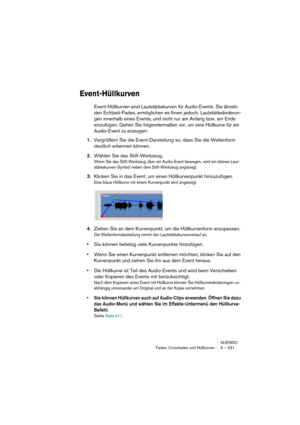 Page 231NUENDO
Fades, Crossfades und Hüllkurven 9 – 231
Event-Hüllkurven
Event-Hüllkurven sind Lautstärkekurven für Audio-Events. Sie ähneln 
den Echtzeit-Fades, ermöglichen es Ihnen jedoch, Lautstärkeänderun-
gen innerhalb eines Events, und nicht nur am Anfang bzw. am Ende 
einzufügen. Gehen Sie folgendermaßen vor, um eine Hüllkurve für ein 
Audio-Event zu erzeugen:
1.Vergrößern Sie die Event-Darstellung so, dass Sie die Wellenform 
deutlich erkennen können.
2.Wählen Sie das Stift-Werkzeug.
Wenn Sie das...