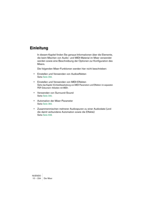 Page 234NUENDO
10 – 234 Der Mixer
Einleitung
In diesem Kapitel finden Sie genaue Informationen über die Elemente, 
die beim Mischen von Audio- und MIDI-Material im Mixer verwendet 
werden sowie eine Beschreibung der Optionen zur Konfiguration des 
Mixers.
Die folgenden Mixer-Funktionen werden hier nicht beschrieben:
•Einstellen und Verwenden von Audioeffekten
Siehe Seite 294.
•Einstellen und Verwenden von MIDI-Effekten
Siehe das Kapitel »Echtzeitbearbeitung von MIDI-Parametern und Effekten« im separaten...