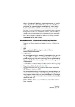 Page 237NUENDO
Der Mixer 10 – 237
Diese Funktionen sind besonders nützlich bei der Arbeit mit umfang-
reichen Projekten. In Anbetracht der Menge der unterschiedlichen 
Kanalzüge, die im Mixer angezeigt werden können, ist eine solche 
Funktionalität nicht nur nützlich, sondern schon eher notwendig!
Die Mixer-Fenster in Kombination mit der Möglichkeit, bestimmte Mixer-
Konfigurationen aufzurufen, ermöglichen es Ihnen, sich voll auf Ihre je-
weilige Arbeit zu konzentrieren, ohne mühsames hin- und herscrollen.
•Die...