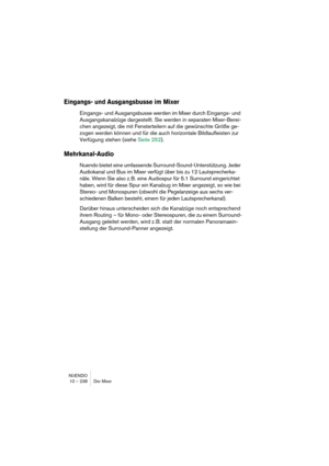 Page 238NUENDO
10 – 238 Der Mixer
Eingangs- und Ausgangsbusse im Mixer
Eingangs- und Ausgangsbusse werden im Mixer durch Eingangs- und 
Ausgangskanalzüge dargestellt. Sie werden in separaten Mixer-Berei-
chen angezeigt, die mit Fensterteilern auf die gewünschte Größe ge-
zogen werden können und für die auch horizontale Bildlaufleisten zur 
Verfügung stehen (siehe Seite 252).
Mehrkanal-Audio
Nuendo bietet eine umfassende Surround-Sound-Unterstützung. Jeder 
Audiokanal und Bus im Mixer verfügt über bis zu 12...