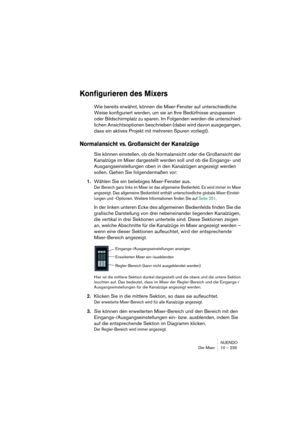 Page 239NUENDO
Der Mixer 10 – 239
Konfigurieren des Mixers
Wie bereits erwähnt, können die Mixer-Fenster auf unterschiedliche 
Weise konfiguriert werden, um sie an Ihre Bedürfnisse anzupassen 
oder Bildschirmplatz zu sparen. Im Folgenden werden die unterschied-
lichen Ansichtsoptionen beschrieben (dabei wird davon ausgegangen, 
dass ein aktives Projekt mit mehreren Spuren vorliegt).
Normalansicht vs. Großansicht der Kanalzüge
Sie können einstellen, ob die Normalansicht oder die Großansicht der 
Kanalzüge im...