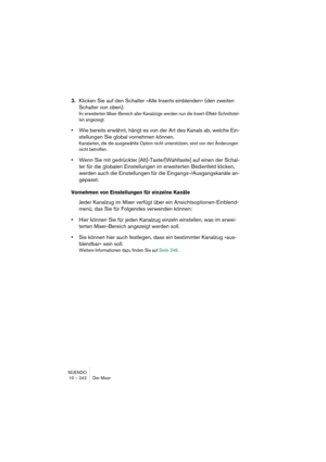 Page 242NUENDO
10 – 242 Der Mixer
3.Klicken Sie auf den Schalter »Alle Inserts einblenden« (den zweiten 
Schalter von oben).
Im erweiterten Mixer-Bereich aller Kanalzüge werden nun die Insert-Effekt-Schnittstel-
len angezeigt.
•Wie bereits erwähnt, hängt es von der Art des Kanals ab, welche Ein-
stellungen Sie global vornehmen können.
Kanalarten, die die ausgewählte Option nicht unterstützen, sind von den Änderungen 
nicht betroffen.
•Wenn Sie mit gedrückter [Alt]-Taste/[Wahltaste] auf einen der Schal-
ter für...