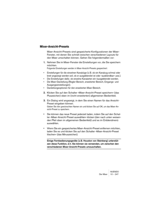 Page 247NUENDO
Der Mixer 10 – 247
Mixer-Ansicht-Presets
Mixer-Ansicht-Presets sind gespeicherte Konfigurationen der Mixer-
Fenster, mit denen Sie schnell zwischen verschiedenen Layouts für 
den Mixer umschalten können. Gehen Sie folgendermaßen vor:
1.Nehmen Sie im Mixer-Fenster die Einstellungen vor, die Sie speichern 
möchten.
Folgende Einstellungen werden in Mixer-Ansicht-Presets gespeichert:
•Einstellungen für die einzelnen Kanalzüge (z. B. ob ein Kanalzug schmal oder 
breit angezeigt werden soll, ob er...