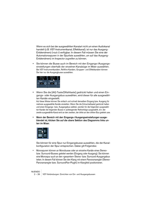 Page 26NUENDO
2 – 26 VST-Verbindungen: Einrichten von Ein- und Ausgangsbussen
Wenn es sich bei der ausgewählten Kanalart nicht um einen Audiokanal 
handelt (z. B. VST-Instrumentkanal, Effektkanal), ist nur das Ausgang-
Einblendmenü (»out:«) verfügbar. In diesem Fall müssen Sie eine der 
Automationsspuren in der Spurliste auswählen, um auf das Ausgang-
Einblendmenü im Inspector zugreifen zu können.
•Sie können die Busse auch im Bereich mit den Eingangs-/Ausgangs-
einstellungen oberhalb der einzelnen Kanalzüge im...