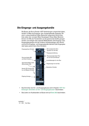 Page 252NUENDO
10 – 252 Der Mixer
Die Eingangs- und Ausgangskanäle
Die Busse, die Sie im Fenster »VST-Verbindungen« eingerichtet haben, 
werden im Mixer als Eingangs- bzw. Ausgangskanäle angezeigt. Sie 
sind in unterschiedlichen Mixer-Bereichen angeordnet (rechts bzw. 
links neben den normalen Mixer-Kanalzügen). Diese Mixer-Bereiche 
können mit Hilfe der Fensterteiler auf die gewünschte Größe gezogen 
werden und verfügen über separate Bildlaufleisten. Die Eingangs- bzw. 
Ausgangskanalzüge sind den anderen...