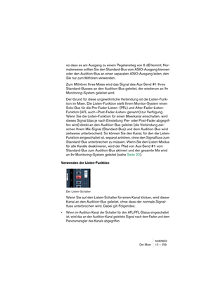 Page 259NUENDO
Der Mixer 10 – 259
so dass es am Ausgang zu einem Pegelanstieg von 6 dB kommt. Nor-
malerweise sollten Sie den Standard-Bus vom ASIO-Ausgang trennen 
oder den Audition-Bus an einen separaten ASIO-Ausgang leiten, den 
Sie nur zum Mithören verwenden.
Zum Mithören Ihres Mixes wird das Signal des Aux-Send #1 Ihres 
Standard-Busses an den Audition-Bus geleitet, der wiederum an Ihr 
Monitoring-System geleitet wird.
Der Grund für diese ungewöhnliche Verbindung ist die Listen-Funk-
tion im Mixer. Die...