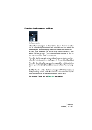 Page 261NUENDO
Der Mixer 10 – 261
Einstellen des Panoramas im Mixer
Der Panoramaregler
Mit den Panoramareglern im Mixer können Sie die Position eines Ka-
nals im Stereoklangbild einstellen. Bei Stereokanälen wird mit den Pa-
noramareglern (standardmäßig) die Balance zwischen linkem und 
rechtem Kanal eingestellt. Sie können einen der Panoramamodi aus-
wählen (siehe unten), um Panoramaeinstellungen separat für den lin-
ken und den rechten Kanal vorzunehmen.
•Wenn Sie das Panorama in feineren Abstufungen...