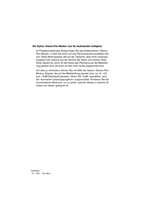 Page 264NUENDO
10 – 264 Der Mixer
Die Option »Stereo-Pan-Modus« (nur für Audiokanäle verfügbar)
Im Projekteinstellungen-Dialog finden Sie das Einblendmenü »Stereo-
Pan-Modus«, in dem Sie einen von drei Panoramamodi auswählen kön-
nen. Diese Modi basieren alle auf der Tatsache, dass ohne Leistungs-
ausgleich die Leistung aus der Summe der linken und rechten Seite 
höher (lauter) ist, wenn für den Kanal das Panorama auf die Mittelstel-
lung gesetzt wird, als wenn es links oder rechts ausgerichtet wird.
Um dies zu...