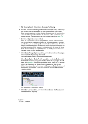 Page 266NUENDO
10 – 266 Der Mixer
•Für Eingangskanäle stehen keine Sends zur Verfügung.
•Die EQs, entweder mit Drehreglern für die Parameter (»EQs +«), Schiebereg-
lern (»EQs«) oder als Zahlenwerte mit einer Kurvenanzeige (“EQ-Kurve«).
Diese Darstellungsoptionen enthalten dieselben Bedienelemente, die jedoch grafisch 
unterschiedlich dargestellt werden. Der EQ-Bereich ist auch im Kanaleinstellungen-
Fenster verfügbar. Eine Beschreibung der EQ-Parameter finden Sie auf Seite 270.
•Die Panner-Option (wenn...