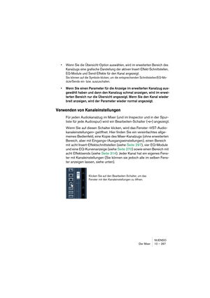 Page 267NUENDO
Der Mixer 10 – 267
•Wenn Sie die Übersicht-Option auswählen, wird im erweiterten Bereich des 
Kanalzugs eine grafische Darstellung der aktiven Insert-Effekt-Schnittstellen, 
EQ-Module und Send-Effekte für den Kanal angezeigt.
Sie können auf die Symbole klicken, um die entsprechenden Schnittstellen/EQ-Mo-
dule/Sends ein- bzw. auszuschalten.
•Wenn Sie einen Parameter für die Anzeige im erweiterten Kanalzug aus-
gewählt haben und dann den Kanalzug schmal anzeigen, wird im erwei-
terten Bereich nur...