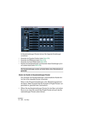 Page 268NUENDO
10 – 268 Der Mixer
Im Kanaleinstellungen-Fenster können Sie folgende Einstellungen 
vornehmen:
•Anwenden der Equalizer-Funktion (siehe Seite 270).
•Anwenden der Effektsends (siehe Seite 310).
•Anwenden der Insert-Effekte (siehe Seite 297).
•Kopieren der Kanaleinstellungen und Anwenden dieser Einstellungen auf ei-
nen anderen Kanal (siehe Seite 276).
Alle Kanaleinstellungen werden auf beide Seiten eines Stereokanals an-
gewendet.
Ändern der Kanäle im Kanaleinstellungen-Fenster
Zum Anzeigen der...