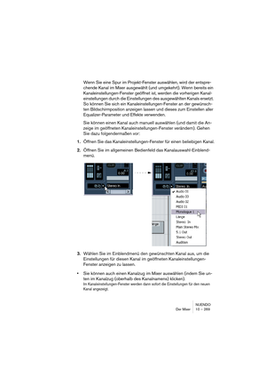 Page 269NUENDO
Der Mixer 10 – 269
Wenn Sie eine Spur im Projekt-Fenster auswählen, wird der entspre-
chende Kanal im Mixer ausgewählt (und umgekehrt). Wenn bereits ein 
Kanaleinstellungen-Fenster geöffnet ist, werden die vorherigen Kanal-
einstellungen durch die Einstellungen des ausgewählten Kanals ersetzt. 
So können Sie sich ein Kanaleinstellungen-Fenster an der gewünsch-
ten Bildschirmposition anzeigen lassen und dieses zum Einstellen aller 
Equalizer-Parameter und Effekte verwenden.
Sie können einen Kanal...