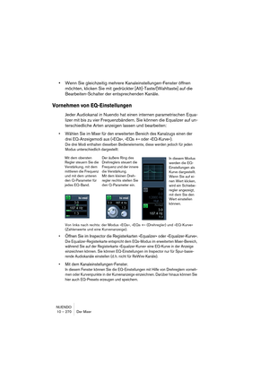 Page 270NUENDO
10 – 270 Der Mixer
•Wenn Sie gleichzeitig mehrere Kanaleinstellungen-Fenster öffnen 
möchten, klicken Sie mit gedrückter [Alt]-Taste/[Wahltaste] auf die 
Bearbeiten-Schalter der entsprechenden Kanäle.
Vornehmen von EQ-Einstellungen
Jeder Audiokanal in Nuendo hat einen internen parametrischen Equa-
lizer mit bis zu vier Frequenzbändern. Sie können die Equalizer auf un-
terschiedliche Arten anzeigen lassen und bearbeiten:
•Wählen Sie im Mixer für den erweiterten Bereich des Kanalzugs einen der 
drei...