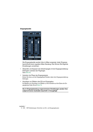 Page 28NUENDO
2 – 28 VST-Verbindungen: Einrichten von Ein- und Ausgangsbussen
Eingangskanäle 
Die Eingangskanäle werden links im Mixer angezeigt. Jeder Eingangs-
kanal ähnelt einem regulären Mixer-Kanalzug. Hier können Sie folgende 
Einstellungen vornehmen:
•Überprüfen und Anpassen des Aufnahmepegels mit den Eingangsverstärkung-
Drehreglern und/oder dem Pegelregler.
Siehe Seite 62.
•Verändern der Phase des Eingangssignals.
Klicken Sie hierzu auf den Eingangsphase-Schalter neben dem Eingangsverstärkung-...