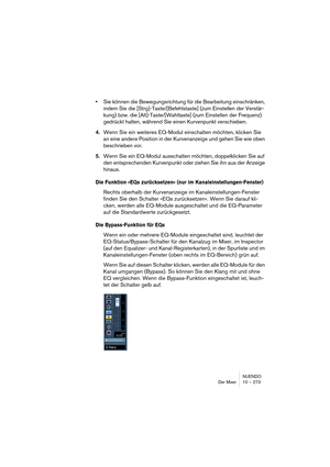 Page 273NUENDO
Der Mixer 10 – 273
•Sie können die Bewegungsrichtung für die Bearbeitung einschränken, 
indem Sie die [Strg]-Taste/[Befehlstaste] (zum Einstellen der Verstär-
kung) bzw. die [Alt]-Taste/[Wahltaste] (zum Einstellen der Frequenz) 
gedrückt halten, während Sie einen Kurvenpunkt verschieben.
4.Wenn Sie ein weiteres EQ-Modul einschalten möchten, klicken Sie 
an eine andere Position in der Kurvenanzeige und gehen Sie wie oben 
beschrieben vor.
5.Wenn Sie ein EQ-Modul ausschalten möchten, doppelklicken...