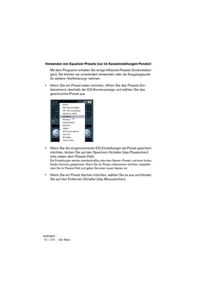 Page 274NUENDO
10 – 274 Der Mixer
Verwenden von Equalizer-Presets (nur im Kanaleinstellungen-Fenster)
Mit dem Programm erhalten Sie einige hilfreiche Presets (Voreinstellun-
gen). Sie können sie unverändert verwenden oder als Ausgangspunkt 
für weitere »Verfeinerung« nehmen. 
•Wenn Sie ein Preset laden möchten, öffnen Sie das Presets-Ein-
blendmenü oberhalb der EQ-Kurvenanzeige und wählen Sie das 
gewünschte Preset aus.
•Wenn Sie die vorgenommenen EQ-Einstellungen als Preset speichern 
möchten, klicken Sie auf...