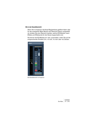 Page 275NUENDO
Der Mixer 10 – 275
EQ in der Kanalübersicht
Wenn Sie im Inspector die Kanal-Registerkarte geöffnet haben oder 
für den erweiterten Mixer-Bereich die Übersicht-Option ausgewählt 
ist, erhalten Sie eine Übersicht darüber, welche EQ-Module, Insert-
Effekte und Effektsends für den Kanal eingeschaltet sind.
Sie können die EQ-Module ein- bzw. ausschalten, indem Sie auf die 
entsprechenden Schalter (»hi«, »hi mid«, »lo mid« oder »lo«) klicken.
Die Kanalübersicht im Inspector.  