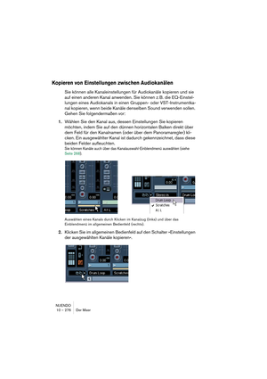 Page 276NUENDO
10 – 276 Der Mixer
Kopieren von Einstellungen zwischen Audiokanälen
Sie können alle Kanaleinstellungen für Audiokanäle kopieren und sie 
auf einen anderen Kanal anwenden. Sie können z. B. die EQ-Einstel-
lungen eines Audiokanals in einen Gruppen- oder VST-Instrumentka-
nal kopieren, wenn beide Kanäle denselben Sound verwenden sollen. 
Gehen Sie folgendermaßen vor:
1.Wählen Sie den Kanal aus, dessen Einstellungen Sie kopieren 
möchten, indem Sie auf den dünnen horizontalen Balken direkt über 
dem...