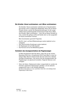 Page 278NUENDO
10 – 278 Der Mixer
Die Schalter »Kanal zurücksetzen« und »Mixer zurücksetzen«
Der Schalter »Kanal zurücksetzen« befindet sich im Kanaleinstellun-
gen-Fenster unten im allgemeinen Bedienfeld. Wenn Sie auf diesen 
Schalter klicken, werden die Standardeinstellungen für den ausge-
wählten Kanal wiederhergestellt. Entsprechend finden Sie im Mixer 
den Schalter »Mixer zurücksetzen« – wenn Sie auf diesen Schalter kli-
cken, werden Sie gefragt, ob Sie alle Kanäle oder nur den ausgewähl-
ten Kanal...