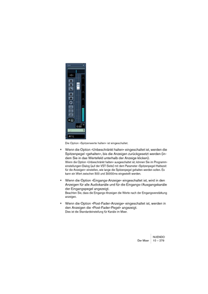 Page 279NUENDO
Der Mixer 10 – 279
Die Option »Spitzenwerte halten« ist eingeschaltet.
•Wenn die Option »Unbeschränkt halten« eingeschaltet ist, werden die 
Spitzenpegel »gehalten«, bis die Anzeigen zurückgesetzt werden (in-
dem Sie in das Wertefeld unterhalb der Anzeige klicken).
Wenn die Option »Unbeschränkt halten« ausgeschaltet ist, können Sie im Programm-
einstellungen-Dialog (auf der VST-Seite) mit dem Parameter »Spitzenpegel-Haltezeit 
für die Anzeigen« einstellen, wie lange die Spitzenpegel gehalten...