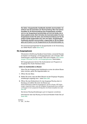 Page 282NUENDO
10 – 282 Der Mixer
Die Option »Gruppenkanäle: Quellkanäle ebenfalls stummschalten« be-
einflusst nicht die Automation der Stummschaltung. Wenn Sie Automa-
tionsdaten für die Stummschaltung eines Gruppenkanals schreiben, 
wird nur der Gruppenkanal berücksichtigt und nicht die Kanäle, die an 
diesen geleitet werden. Beim Schreiben der Automationsdaten für einen 
Gruppenkanal werden Sie sehen, dass die Stummschaltung auch für die 
anderen Kanäle eingeschaltet wird, wenn die Option »Gruppenkanäle:...