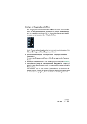 Page 283NUENDO
Der Mixer 10 – 283
Anzeigen der Ausgangsbusse im Mixer
Die Ausgangsbusse werden rechts im Mixer in einem separaten Be-
reich als Ausgangskanalzüge angezeigt. Sie können diesen Bereich 
ein- bzw. ausblenden, indem Sie im allgemeinen Bedienfeld des Mi-
xers auf den entsprechenden Schalter klicken:
Jeder Ausgangskanalzug ähnelt einem normalen Audiokanalzug. Hier 
können Sie folgende Einstellungen vornehmen:
•Anpassen der Masterpegel aller eingerichteten Ausgangsbusse mit den 
Pegelreglern.
•Anpassen...