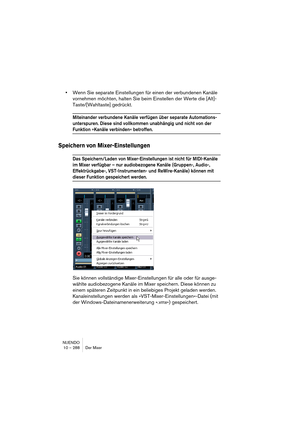 Page 288NUENDO
10 – 288 Der Mixer
•Wenn Sie separate Einstellungen für einen der verbundenen Kanäle 
vornehmen möchten, halten Sie beim Einstellen der Werte die [Alt]-
Taste/[Wahltaste] gedrückt.
Miteinander verbundene Kanäle verfügen über separate Automations-
unterspuren. Diese sind vollkommen unabhängig und nicht von der 
Funktion »Kanäle verbinden« betroffen.
Speichern von Mixer-Einstellungen
Das Speichern/Laden von Mixer-Einstellungen ist nicht für MIDI-Kanäle 
im Mixer verfügbar – nur audiobezogene Kanäle...