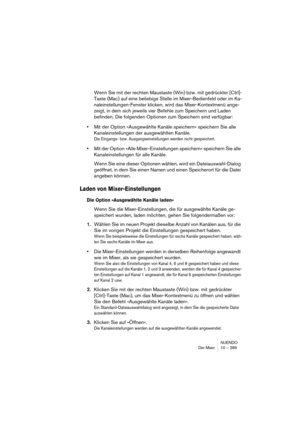 Page 289NUENDO
Der Mixer 10 – 289
Wenn Sie mit der rechten Maustaste (Win) bzw. mit gedrückter [Ctrl]-
Taste (Mac) auf eine beliebige Stelle im Mixer-Bedienfeld oder im Ka-
naleinstellungen-Fenster klicken, wird das Mixer-Kontextmenü ange-
zeigt, in dem sich jeweils vier Befehle zum Speichern und Laden 
befinden. Die folgenden Optionen zum Speichern sind verfügbar:
•Mit der Option »Ausgewählte Kanäle speichern« speichern Sie alle 
Kanaleinstellungen der ausgewählten Kanäle.
Die Eingangs- bzw....